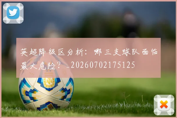 英超降级区分析:哪三支球队面临最大危险?_20260702175125
