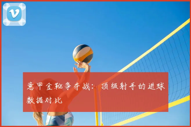意甲金靴争夺战：顶级射手的进球数据对比