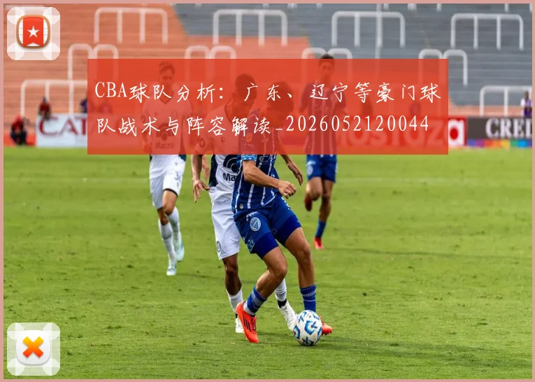 CBA球队分析：广东、辽宁等豪门球队战术与阵容解读_20260521200448
