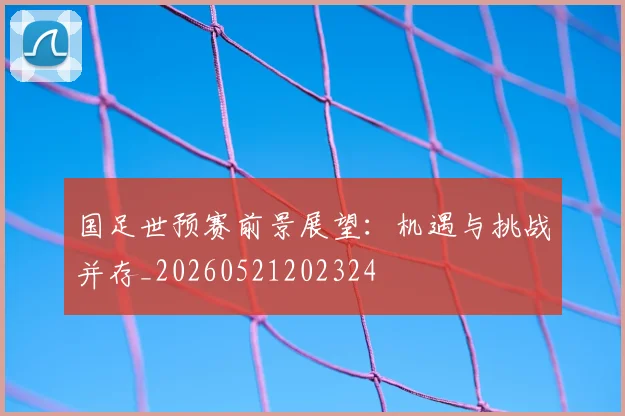 国足世预赛前景展望：机遇与挑战并存_20260521202324