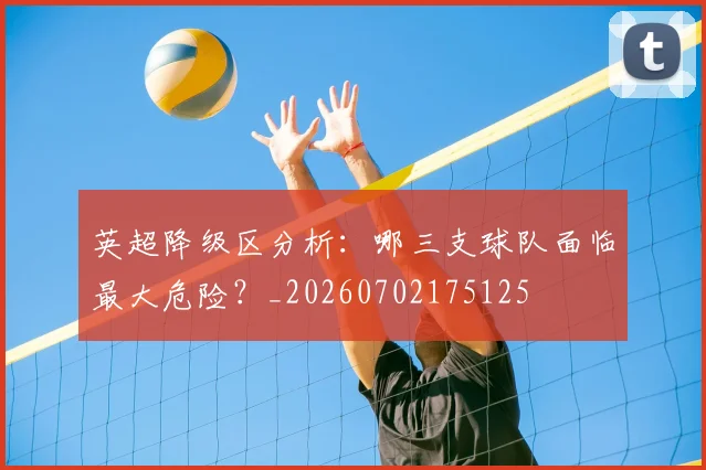 英超降级区分析：哪三支球队面临最大危险？_20260702175125