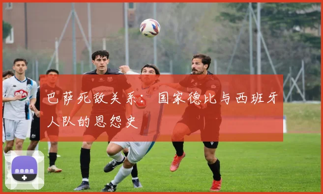巴萨死敌关系:国家德比与西班牙人队的恩怨史