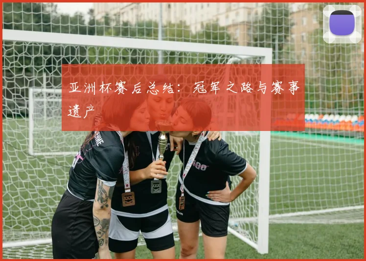 亚洲杯赛后总结:冠军之路与赛事遗产